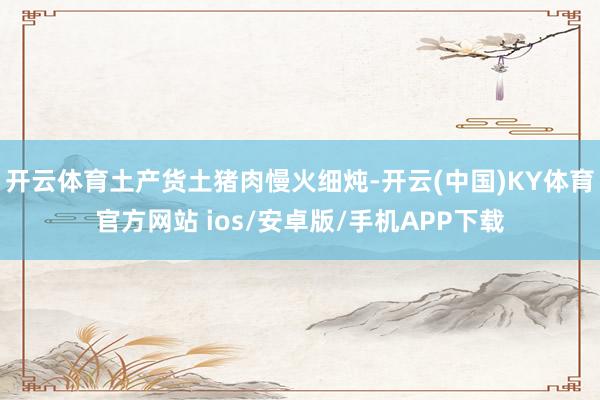 开云体育土产货土猪肉慢火细炖-开云(中国)KY体育官方网站 ios/安卓版/手机APP下载