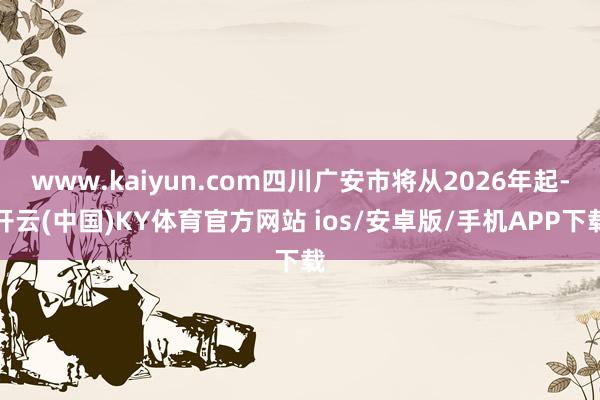 www.kaiyun.com四川广安市将从2026年起-开云(中国)KY体育官方网站 ios/安卓版/手机APP下载