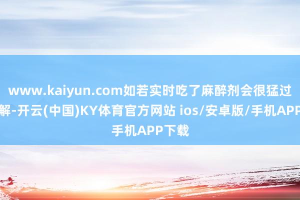 www.kaiyun.com如若实时吃了麻醉剂会很猛过程缓解-开云(中国)KY体育官方网站 ios/安卓版/手机APP下载