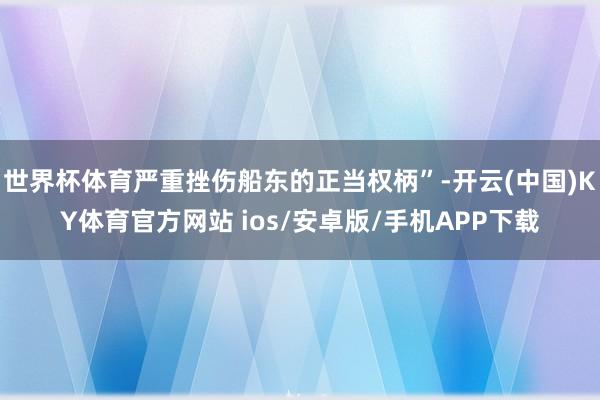世界杯体育严重挫伤船东的正当权柄”-开云(中国)KY体育官方网站 ios/安卓版/手机APP下载