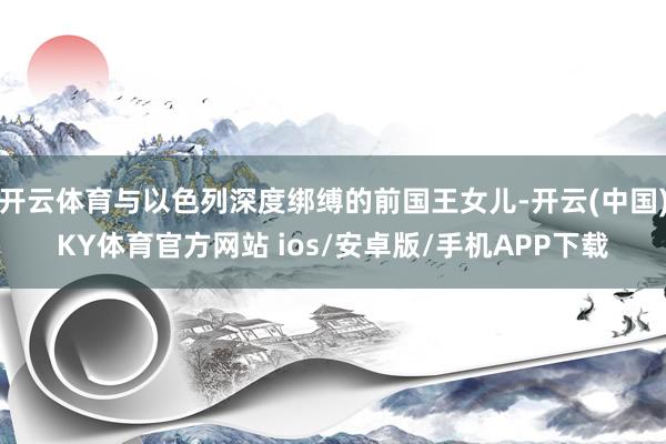 开云体育与以色列深度绑缚的前国王女儿-开云(中国)KY体育官方网站 ios/安卓版/手机APP下载