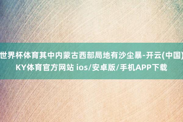 世界杯体育其中内蒙古西部局地有沙尘暴-开云(中国)KY体育官方网站 ios/安卓版/手机APP下载