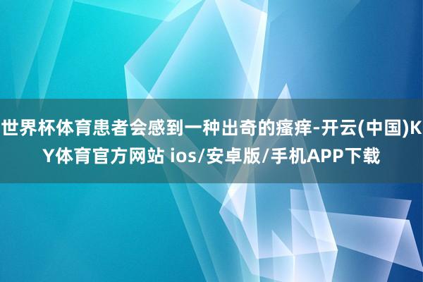 世界杯体育患者会感到一种出奇的瘙痒-开云(中国)KY体育官方网站 ios/安卓版/手机APP下载