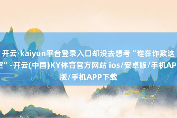 开云·kaiyun平台登录入口却没去想考“谁在诈欺这个利空”-开云(中国)KY体育官方网站 ios/安卓版/手机APP下载