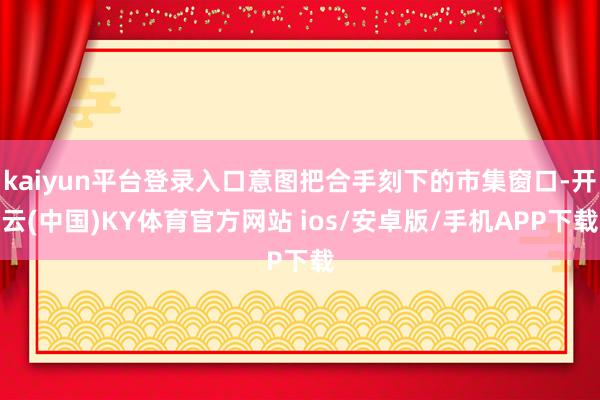 kaiyun平台登录入口意图把合手刻下的市集窗口-开云(中国)KY体育官方网站 ios/安卓版/手机APP下载