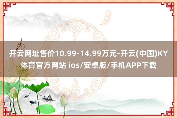 开云网址售价10.99-14.99万元-开云(中国)KY体育官方网站 ios/安卓版/手机APP下载