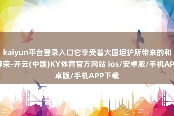 kaiyun平台登录入口它享受着大国坦护所带来的和平与尊荣-开云(中国)KY体育官方网站 ios/安卓版/手机APP下载