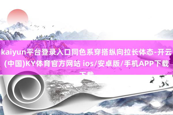 kaiyun平台登录入口同色系穿搭纵向拉长体态-开云(中国)KY体育官方网站 ios/安卓版/手机APP下载