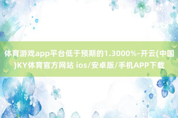 体育游戏app平台低于预期的1.3000%-开云(中国)KY体育官方网站 ios/安卓版/手机APP下载