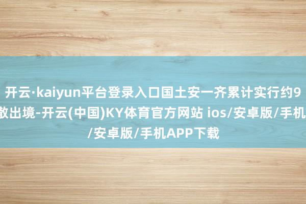 开云·kaiyun平台登录入口国土安一齐累计实行约98万起驱散出境-开云(中国)KY体育官方网站 ios/安卓版/手机APP下载
